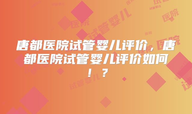 唐都医院试管婴儿评价，唐都医院试管婴儿评价如何！？