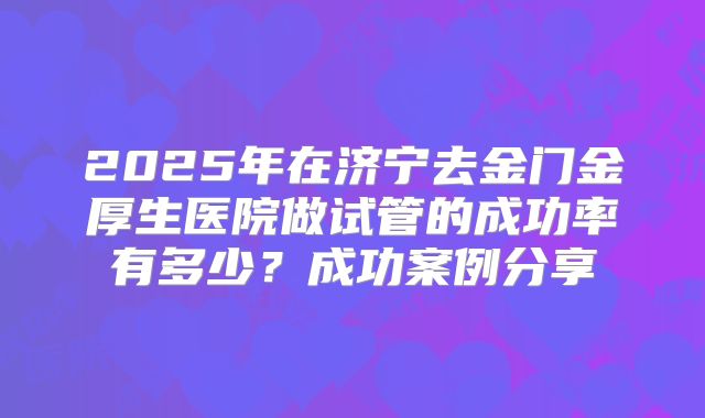 2025年在济宁去金门金厚生医院做试管的成功率有多少?成功案例分享