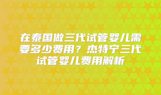 在泰国做三代试管婴儿需要多少费用？杰特宁三代试管婴儿费用解析