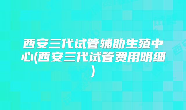 西安三代试管辅助生殖中心(西安三代试管费用明细)