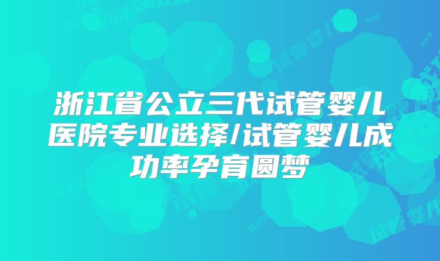 浙江省公立三代试管婴儿医院专业选择/试管婴儿成功率孕育圆梦