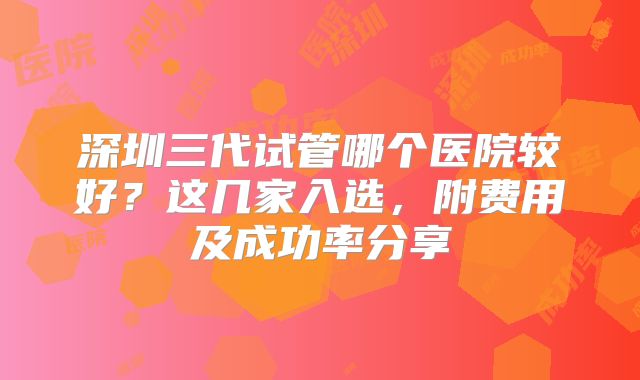 深圳三代试管哪个医院较好？这几家入选，附费用及成功率分享