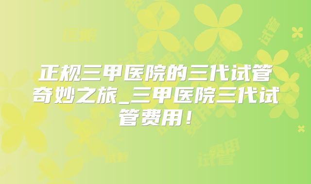 正规三甲医院的三代试管奇妙之旅_三甲医院三代试管费用!