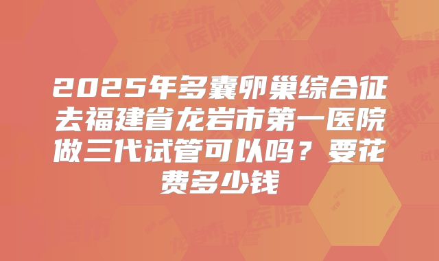 2025年多囊卵巢综合征去福建省龙岩市第一医院做三代试管可以吗？要花费多少钱