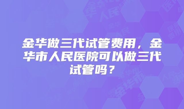 金华做三代试管费用,金华市人民医院可以做三代试管吗?