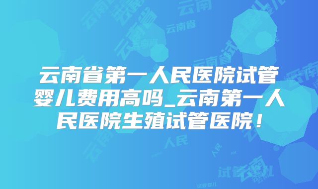 云南省第一人民医院试管婴儿费用高吗_云南第一人民医院生殖试管医院！