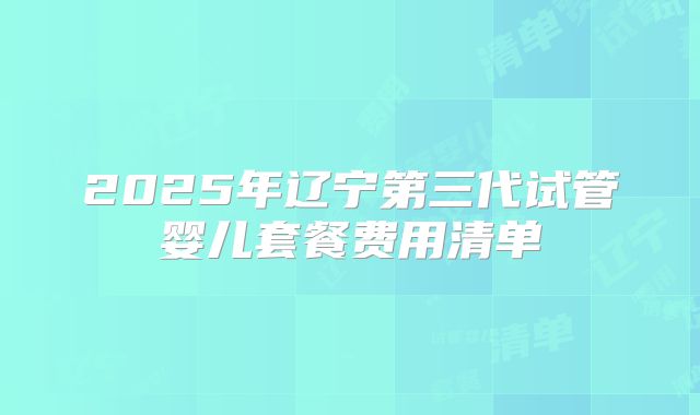 2025年辽宁第三代试管婴儿套餐费用清单