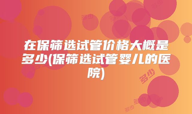 在保筛选试管价格大概是多少(保筛选试管婴儿的医院)