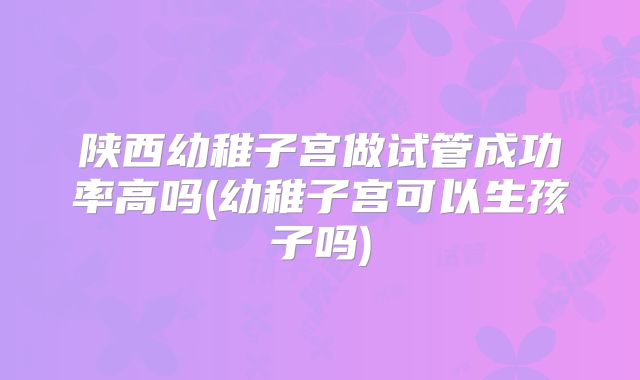 陕西幼稚子宫做试管成功率高吗(幼稚子宫可以生孩子吗)
