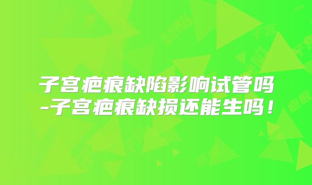 子宫疤痕缺陷影响试管吗-子宫疤痕缺损还能生吗!