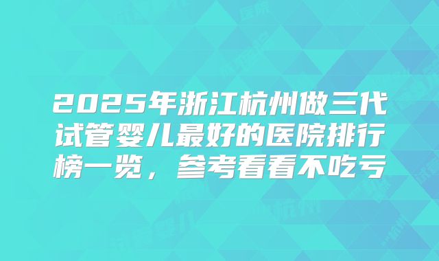 2025年浙江杭州做三代试管婴儿最好的医院排行榜一览，参考看看不吃亏