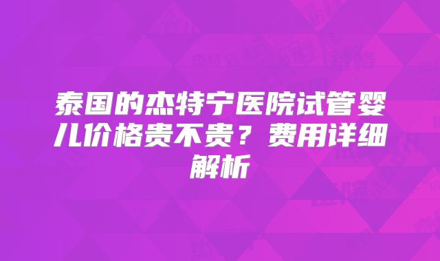 泰国的杰特宁医院试管婴儿价格贵不贵？费用详细解析