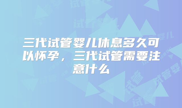 三代试管婴儿休息多久可以怀孕，三代试管需要注意什么