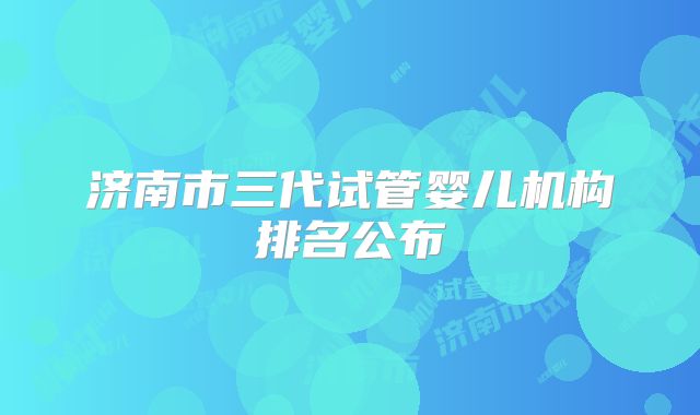 济南市三代试管婴儿机构排名公布