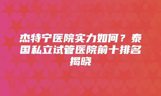 杰特宁医院实力如何？泰国私立试管医院前十排名揭晓