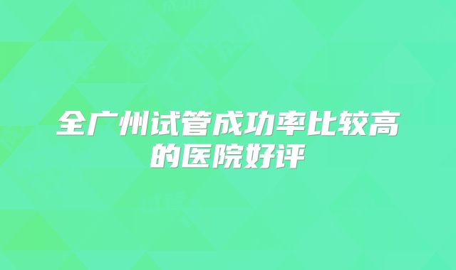 全广州试管成功率比较高的医院好评