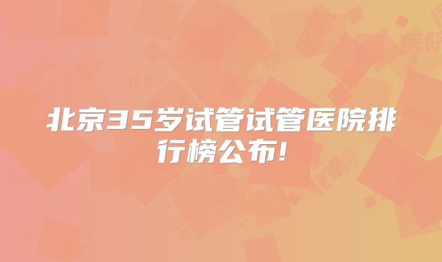 北京35岁试管试管医院排行榜公布!