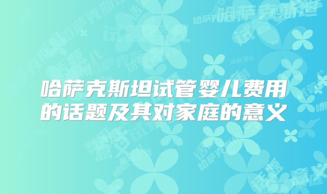 哈萨克斯坦试管婴儿费用的话题及其对家庭的意义