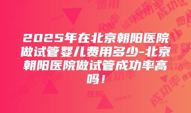 2025年在北京朝阳医院做试管婴儿费用多少-北京朝阳医院做试管成功率高吗！