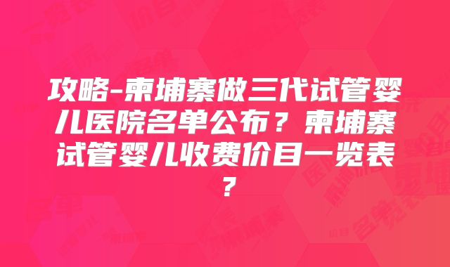 攻略-柬埔寨做三代试管婴儿医院名单公布？柬埔寨试管婴儿收费价目一览表？