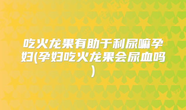 吃火龙果有助于利尿嘛孕妇(孕妇吃火龙果会尿血吗)