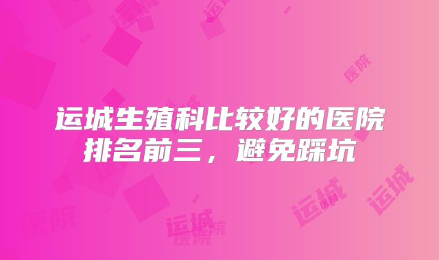 运城生殖科比较好的医院排名前三，避免踩坑