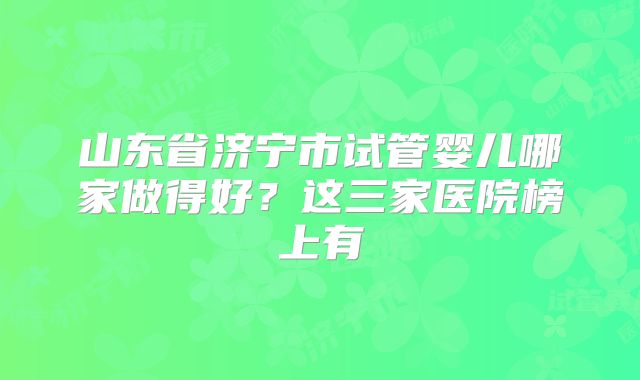山东省济宁市试管婴儿哪家做得好？这三家医院榜上有