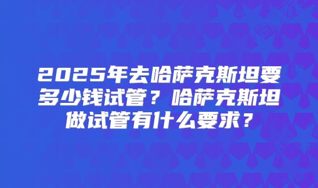 2025年去哈萨克斯坦要多少钱试管？哈萨克斯坦做试管有什么要求？