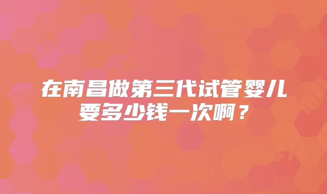 在南昌做第三代试管婴儿要多少钱一次啊？