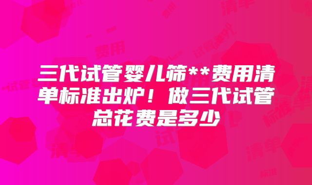 三代试管婴儿筛**费用清单标准出炉！做三代试管总花费是多少