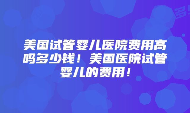 美国试管婴儿医院费用高吗多少钱！美国医院试管婴儿的费用！