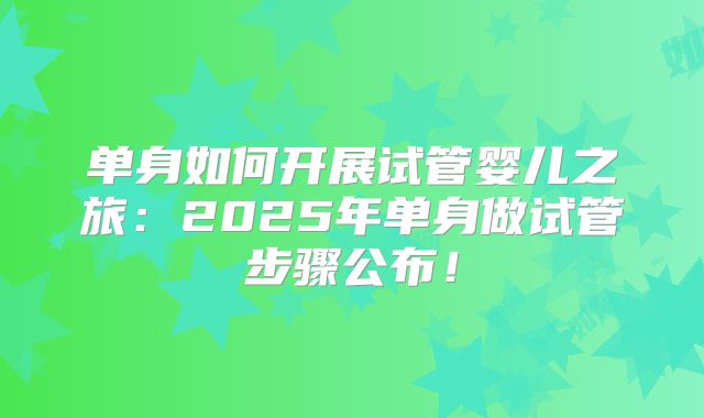 单身如何开展试管婴儿之旅：2025年单身做试管步骤公布！