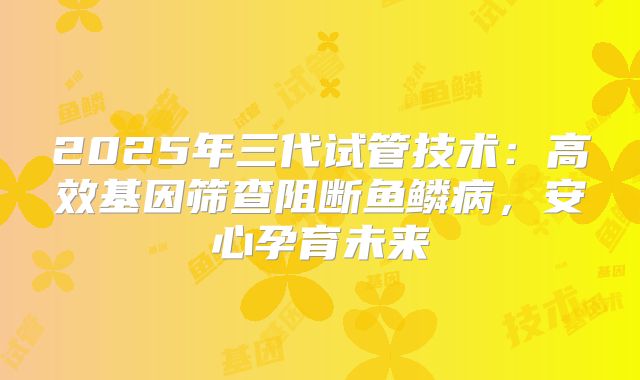 2025年三代试管技术:高效基因筛查阻断鱼鳞病,安心孕育未来
