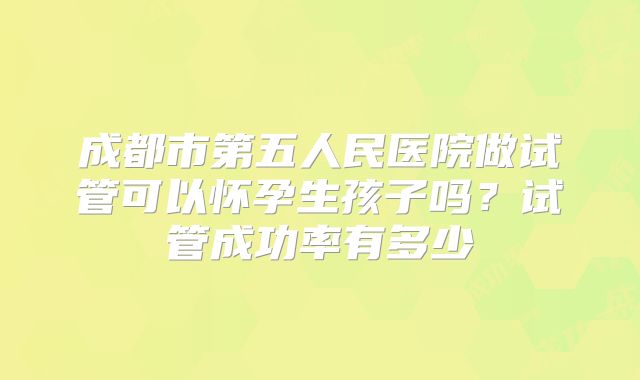 成都市第五人民医院做试管可以怀孕生孩子吗？试管成功率有多少