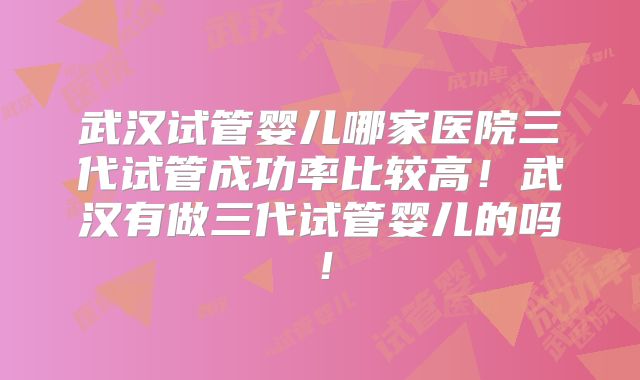武汉试管婴儿哪家医院三代试管成功率比较高！武汉有做三代试管婴儿的吗！