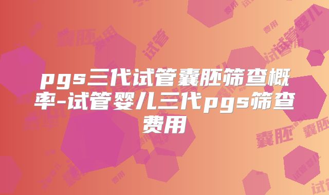 pgs三代试管囊胚筛查概率-试管婴儿三代pgs筛查费用