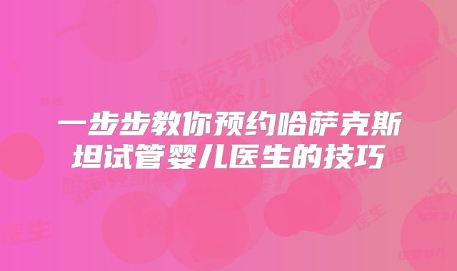 一步步教你预约哈萨克斯坦试管婴儿医生的技巧
