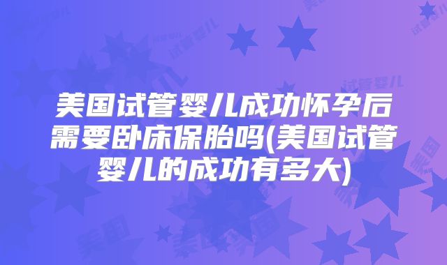 美国试管婴儿成功怀孕后需要卧床保胎吗(美国试管婴儿的成功有多大)