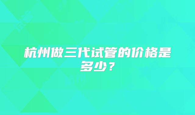 杭州做三代试管的价格是多少？