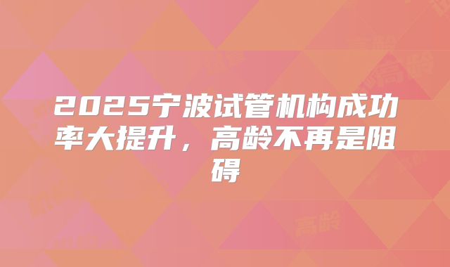 2025宁波试管机构成功率大提升,高龄不再是阻碍