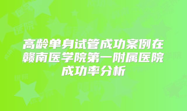 高龄单身试管成功案例在赣南医学院第一附属医院成功率分析