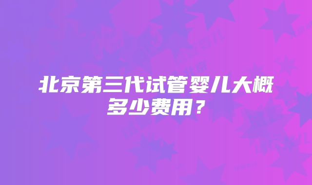 北京第三代试管婴儿大概多少费用？