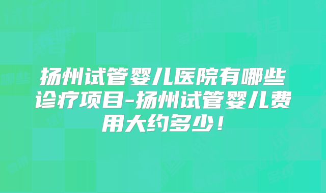 扬州试管婴儿医院有哪些诊疗项目-扬州试管婴儿费用大约多少！