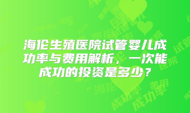 海伦生殖医院试管婴儿成功率与费用解析，一次能成功的投资是多少？