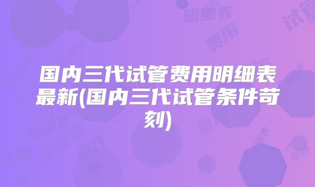 国内三代试管费用明细表最新(国内三代试管条件苛刻)