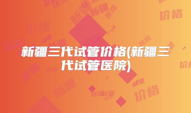 新疆三代试管价格(新疆三代试管医院)