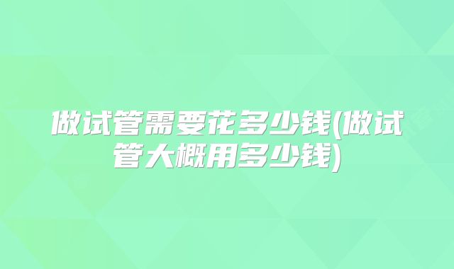 做试管需要花多少钱(做试管大概用多少钱)
