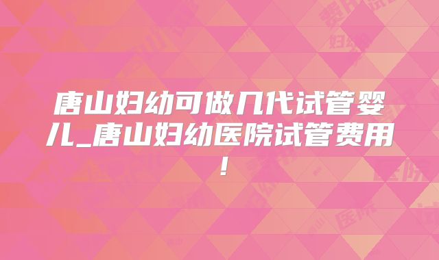 唐山妇幼可做几代试管婴儿_唐山妇幼医院试管费用!