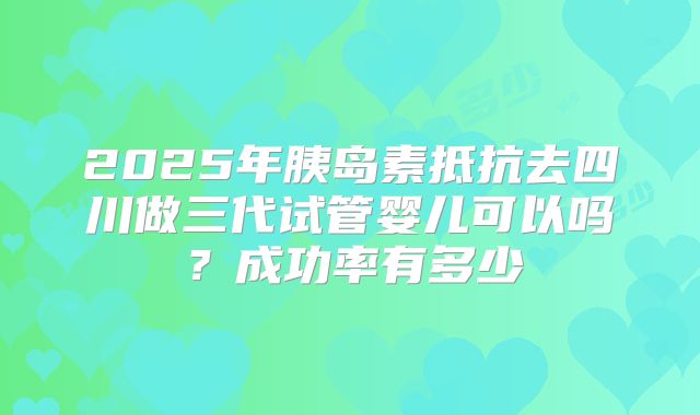 2025年胰岛素抵抗去四川做三代试管婴儿可以吗？成功率有多少