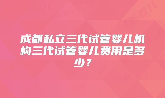 成都私立三代试管婴儿机构三代试管婴儿费用是多少？